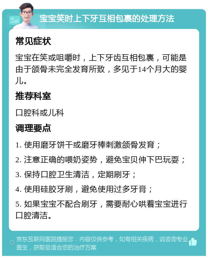 宝宝笑时上下牙互相包裹的处理方法 常见症状 宝宝在笑或咀嚼时，上下牙齿互相包裹，可能是由于颌骨未完全发育所致，多见于14个月大的婴儿。 推荐科室 口腔科或儿科 调理要点 1. 使用磨牙饼干或磨牙棒刺激颌骨发育； 2. 注意正确的喂奶姿势，避免宝贝伸下巴玩耍； 3. 保持口腔卫生清洁，定期刷牙； 4. 使用硅胶牙刷，避免使用过多牙膏； 5. 如果宝宝不配合刷牙，需要耐心哄着宝宝进行口腔清洁。