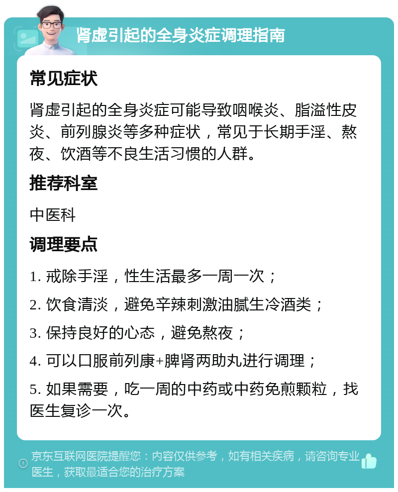 肾虚引起的全身炎症调理指南 常见症状 肾虚引起的全身炎症可能导致咽喉炎、脂溢性皮炎、前列腺炎等多种症状，常见于长期手淫、熬夜、饮酒等不良生活习惯的人群。 推荐科室 中医科 调理要点 1. 戒除手淫，性生活最多一周一次； 2. 饮食清淡，避免辛辣刺激油腻生冷酒类； 3. 保持良好的心态，避免熬夜； 4. 可以口服前列康+脾肾两助丸进行调理； 5. 如果需要，吃一周的中药或中药免煎颗粒，找医生复诊一次。