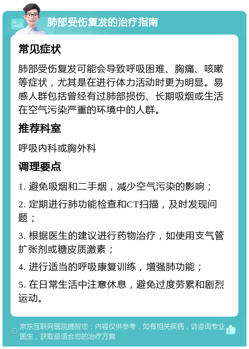 肺部受伤复发的治疗指南 常见症状 肺部受伤复发可能会导致呼吸困难、胸痛、咳嗽等症状，尤其是在进行体力活动时更为明显。易感人群包括曾经有过肺部损伤、长期吸烟或生活在空气污染严重的环境中的人群。 推荐科室 呼吸内科或胸外科 调理要点 1. 避免吸烟和二手烟，减少空气污染的影响； 2. 定期进行肺功能检查和CT扫描，及时发现问题； 3. 根据医生的建议进行药物治疗，如使用支气管扩张剂或糖皮质激素； 4. 进行适当的呼吸康复训练，增强肺功能； 5. 在日常生活中注意休息，避免过度劳累和剧烈运动。