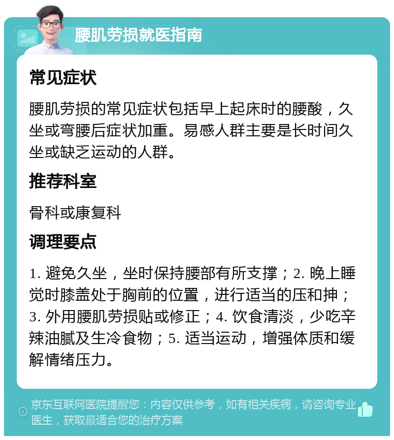 腰肌劳损就医指南 常见症状 腰肌劳损的常见症状包括早上起床时的腰酸，久坐或弯腰后症状加重。易感人群主要是长时间久坐或缺乏运动的人群。 推荐科室 骨科或康复科 调理要点 1. 避免久坐，坐时保持腰部有所支撑；2. 晚上睡觉时膝盖处于胸前的位置，进行适当的压和抻；3. 外用腰肌劳损贴或修正；4. 饮食清淡，少吃辛辣油腻及生冷食物；5. 适当运动，增强体质和缓解情绪压力。