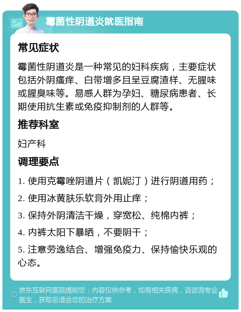 霉菌性阴道炎就医指南 常见症状 霉菌性阴道炎是一种常见的妇科疾病，主要症状包括外阴瘙痒、白带增多且呈豆腐渣样、无腥味或腥臭味等。易感人群为孕妇、糖尿病患者、长期使用抗生素或免疫抑制剂的人群等。 推荐科室 妇产科 调理要点 1. 使用克霉唑阴道片（凯妮汀）进行阴道用药； 2. 使用冰黄肤乐软膏外用止痒； 3. 保持外阴清洁干燥，穿宽松、纯棉内裤； 4. 内裤太阳下暴晒，不要阴干； 5. 注意劳逸结合、增强免疫力、保持愉快乐观的心态。