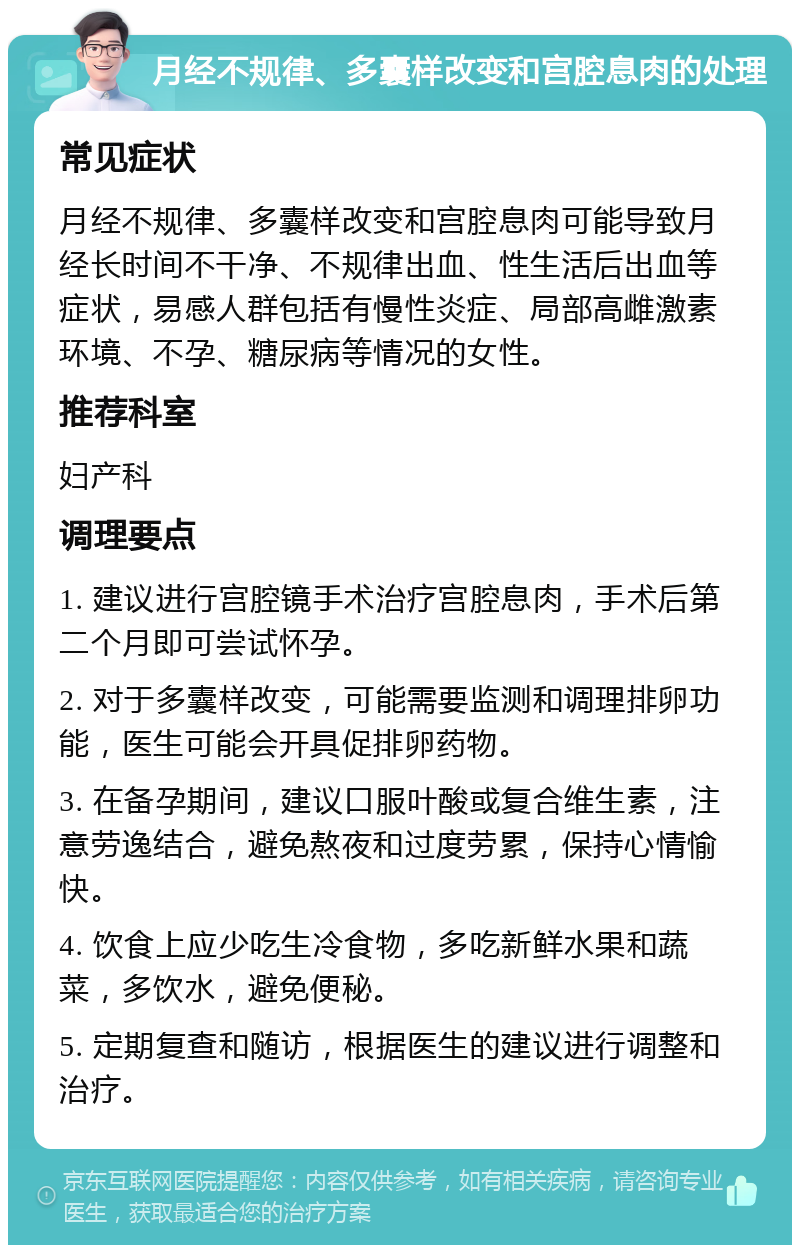 月经不规律、多囊样改变和宫腔息肉的处理 常见症状 月经不规律、多囊样改变和宫腔息肉可能导致月经长时间不干净、不规律出血、性生活后出血等症状，易感人群包括有慢性炎症、局部高雌激素环境、不孕、糖尿病等情况的女性。 推荐科室 妇产科 调理要点 1. 建议进行宫腔镜手术治疗宫腔息肉，手术后第二个月即可尝试怀孕。 2. 对于多囊样改变，可能需要监测和调理排卵功能，医生可能会开具促排卵药物。 3. 在备孕期间，建议口服叶酸或复合维生素，注意劳逸结合，避免熬夜和过度劳累，保持心情愉快。 4. 饮食上应少吃生冷食物，多吃新鲜水果和蔬菜，多饮水，避免便秘。 5. 定期复查和随访，根据医生的建议进行调整和治疗。