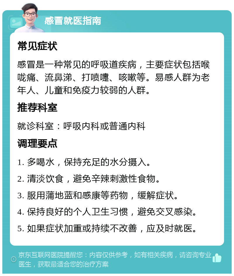 感冒就医指南 常见症状 感冒是一种常见的呼吸道疾病，主要症状包括喉咙痛、流鼻涕、打喷嚏、咳嗽等。易感人群为老年人、儿童和免疫力较弱的人群。 推荐科室 就诊科室：呼吸内科或普通内科 调理要点 1. 多喝水，保持充足的水分摄入。 2. 清淡饮食，避免辛辣刺激性食物。 3. 服用蒲地蓝和感康等药物，缓解症状。 4. 保持良好的个人卫生习惯，避免交叉感染。 5. 如果症状加重或持续不改善，应及时就医。