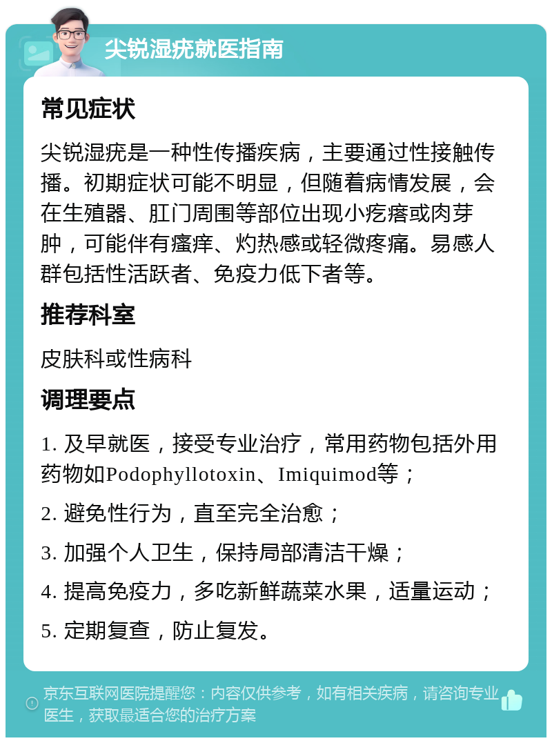 尖锐湿疣就医指南 常见症状 尖锐湿疣是一种性传播疾病，主要通过性接触传播。初期症状可能不明显，但随着病情发展，会在生殖器、肛门周围等部位出现小疙瘩或肉芽肿，可能伴有瘙痒、灼热感或轻微疼痛。易感人群包括性活跃者、免疫力低下者等。 推荐科室 皮肤科或性病科 调理要点 1. 及早就医，接受专业治疗，常用药物包括外用药物如Podophyllotoxin、Imiquimod等； 2. 避免性行为，直至完全治愈； 3. 加强个人卫生，保持局部清洁干燥； 4. 提高免疫力，多吃新鲜蔬菜水果，适量运动； 5. 定期复查，防止复发。