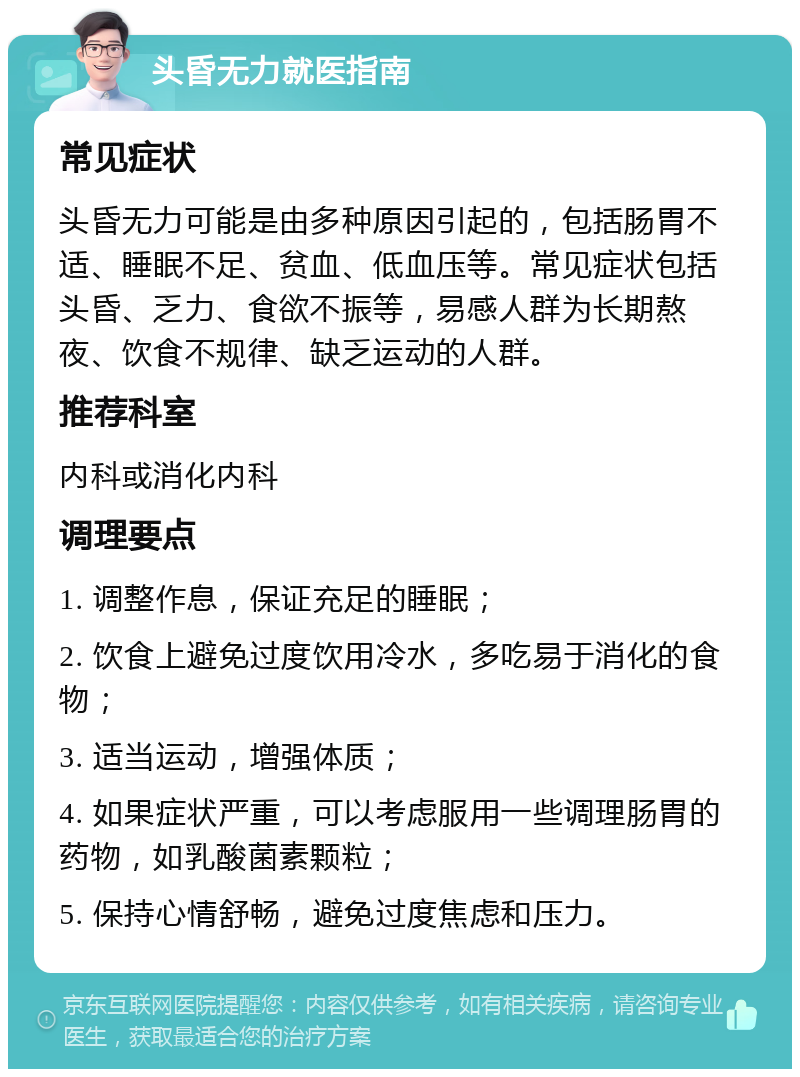 头昏无力就医指南 常见症状 头昏无力可能是由多种原因引起的，包括肠胃不适、睡眠不足、贫血、低血压等。常见症状包括头昏、乏力、食欲不振等，易感人群为长期熬夜、饮食不规律、缺乏运动的人群。 推荐科室 内科或消化内科 调理要点 1. 调整作息，保证充足的睡眠； 2. 饮食上避免过度饮用冷水，多吃易于消化的食物； 3. 适当运动，增强体质； 4. 如果症状严重，可以考虑服用一些调理肠胃的药物，如乳酸菌素颗粒； 5. 保持心情舒畅，避免过度焦虑和压力。