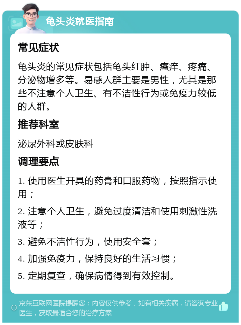 龟头炎就医指南 常见症状 龟头炎的常见症状包括龟头红肿、瘙痒、疼痛、分泌物增多等。易感人群主要是男性，尤其是那些不注意个人卫生、有不洁性行为或免疫力较低的人群。 推荐科室 泌尿外科或皮肤科 调理要点 1. 使用医生开具的药膏和口服药物，按照指示使用； 2. 注意个人卫生，避免过度清洁和使用刺激性洗液等； 3. 避免不洁性行为，使用安全套； 4. 加强免疫力，保持良好的生活习惯； 5. 定期复查，确保病情得到有效控制。