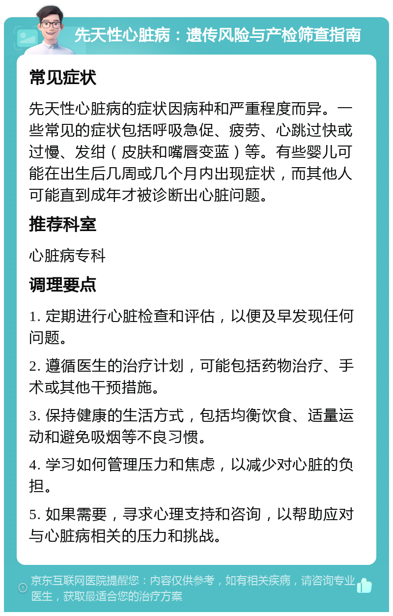 先天性心脏病：遗传风险与产检筛查指南 常见症状 先天性心脏病的症状因病种和严重程度而异。一些常见的症状包括呼吸急促、疲劳、心跳过快或过慢、发绀（皮肤和嘴唇变蓝）等。有些婴儿可能在出生后几周或几个月内出现症状，而其他人可能直到成年才被诊断出心脏问题。 推荐科室 心脏病专科 调理要点 1. 定期进行心脏检查和评估，以便及早发现任何问题。 2. 遵循医生的治疗计划，可能包括药物治疗、手术或其他干预措施。 3. 保持健康的生活方式，包括均衡饮食、适量运动和避免吸烟等不良习惯。 4. 学习如何管理压力和焦虑，以减少对心脏的负担。 5. 如果需要，寻求心理支持和咨询，以帮助应对与心脏病相关的压力和挑战。