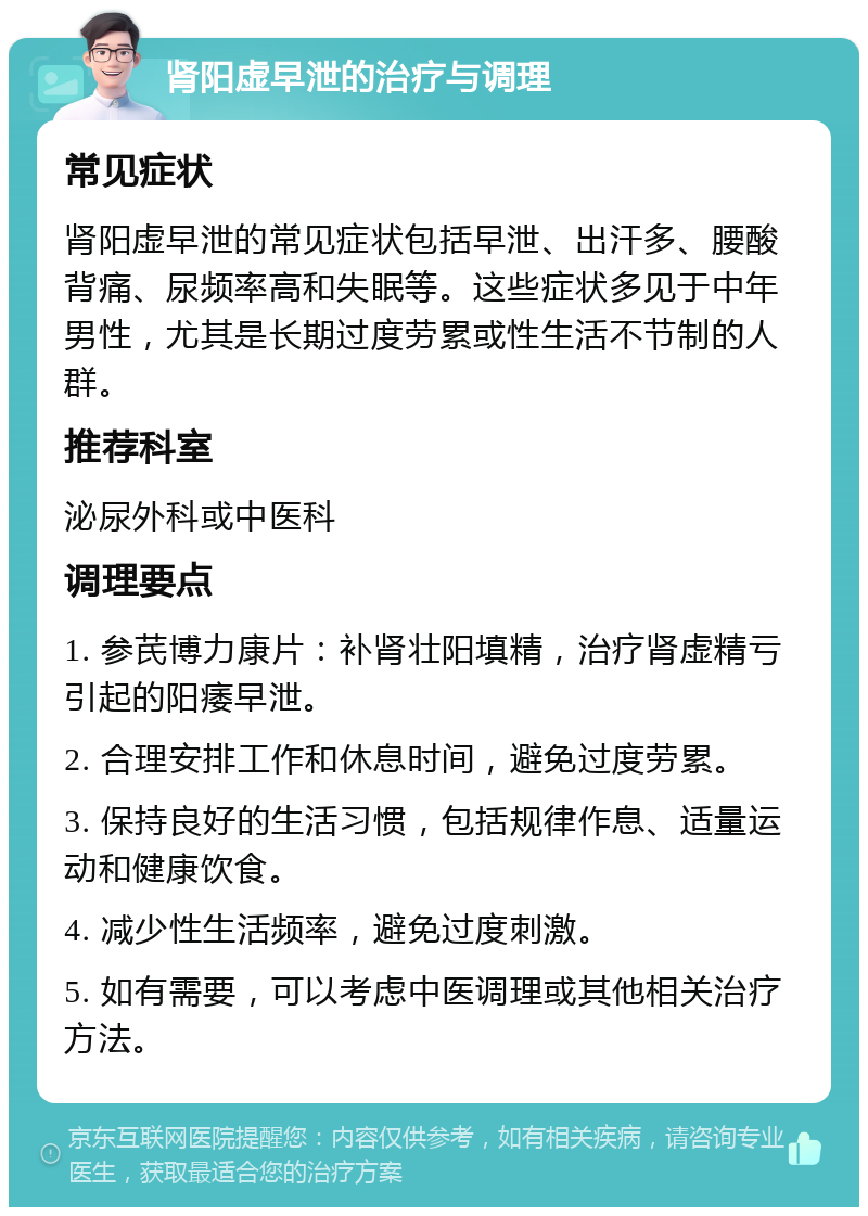 肾阳虚早泄的治疗与调理 常见症状 肾阳虚早泄的常见症状包括早泄、出汗多、腰酸背痛、尿频率高和失眠等。这些症状多见于中年男性，尤其是长期过度劳累或性生活不节制的人群。 推荐科室 泌尿外科或中医科 调理要点 1. 参芪博力康片：补肾壮阳填精，治疗肾虚精亏引起的阳痿早泄。 2. 合理安排工作和休息时间，避免过度劳累。 3. 保持良好的生活习惯，包括规律作息、适量运动和健康饮食。 4. 减少性生活频率，避免过度刺激。 5. 如有需要，可以考虑中医调理或其他相关治疗方法。