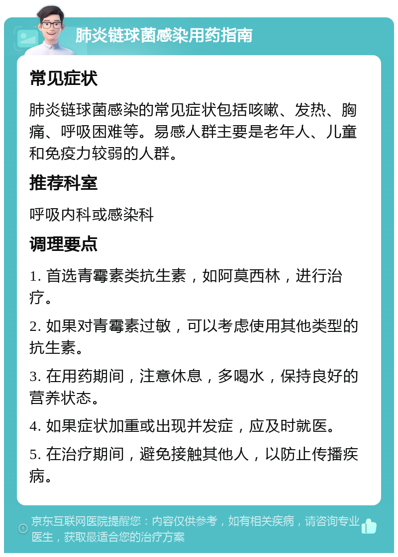 肺炎链球菌感染用药指南 常见症状 肺炎链球菌感染的常见症状包括咳嗽、发热、胸痛、呼吸困难等。易感人群主要是老年人、儿童和免疫力较弱的人群。 推荐科室 呼吸内科或感染科 调理要点 1. 首选青霉素类抗生素，如阿莫西林，进行治疗。 2. 如果对青霉素过敏，可以考虑使用其他类型的抗生素。 3. 在用药期间，注意休息，多喝水，保持良好的营养状态。 4. 如果症状加重或出现并发症，应及时就医。 5. 在治疗期间，避免接触其他人，以防止传播疾病。