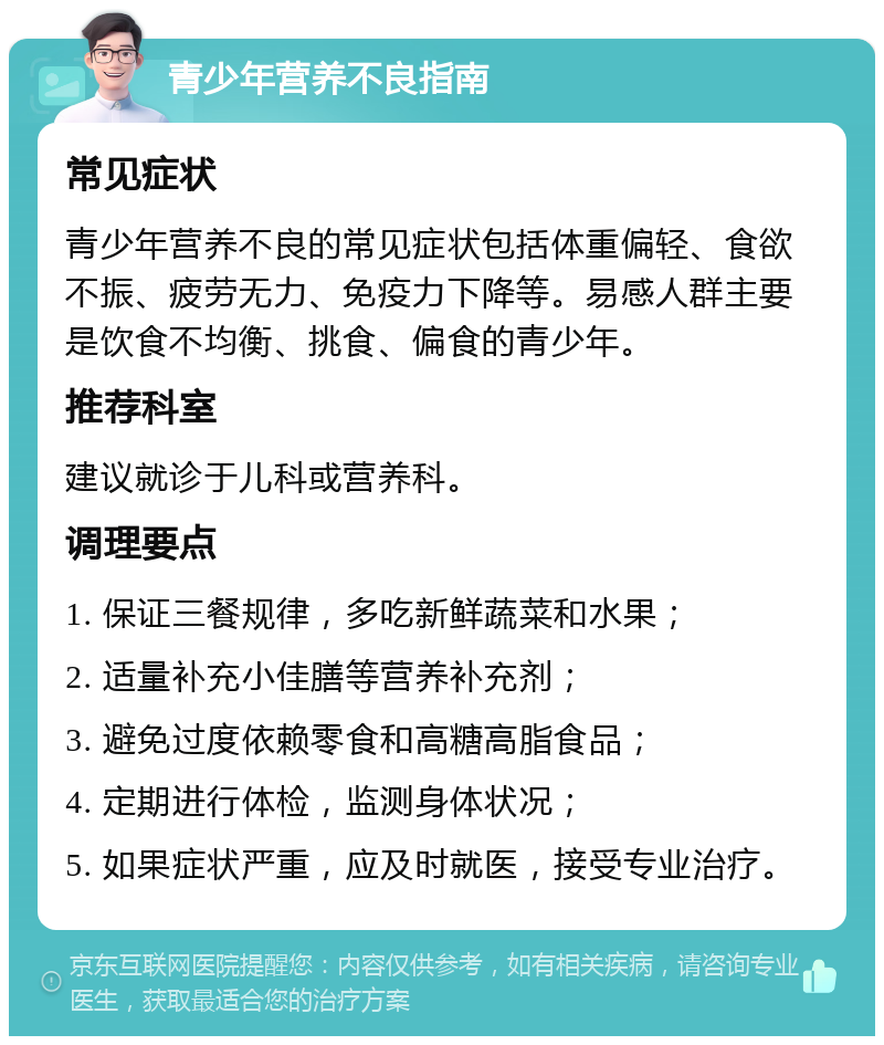 青少年营养不良指南 常见症状 青少年营养不良的常见症状包括体重偏轻、食欲不振、疲劳无力、免疫力下降等。易感人群主要是饮食不均衡、挑食、偏食的青少年。 推荐科室 建议就诊于儿科或营养科。 调理要点 1. 保证三餐规律，多吃新鲜蔬菜和水果； 2. 适量补充小佳膳等营养补充剂； 3. 避免过度依赖零食和高糖高脂食品； 4. 定期进行体检，监测身体状况； 5. 如果症状严重，应及时就医，接受专业治疗。