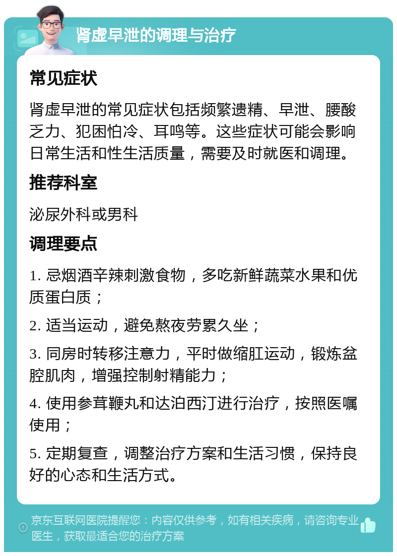 肾虚早泄的调理与治疗 常见症状 肾虚早泄的常见症状包括频繁遗精、早泄、腰酸乏力、犯困怕冷、耳鸣等。这些症状可能会影响日常生活和性生活质量，需要及时就医和调理。 推荐科室 泌尿外科或男科 调理要点 1. 忌烟酒辛辣刺激食物，多吃新鲜蔬菜水果和优质蛋白质； 2. 适当运动，避免熬夜劳累久坐； 3. 同房时转移注意力，平时做缩肛运动，锻炼盆腔肌肉，增强控制射精能力； 4. 使用参茸鞭丸和达泊西汀进行治疗，按照医嘱使用； 5. 定期复查，调整治疗方案和生活习惯，保持良好的心态和生活方式。