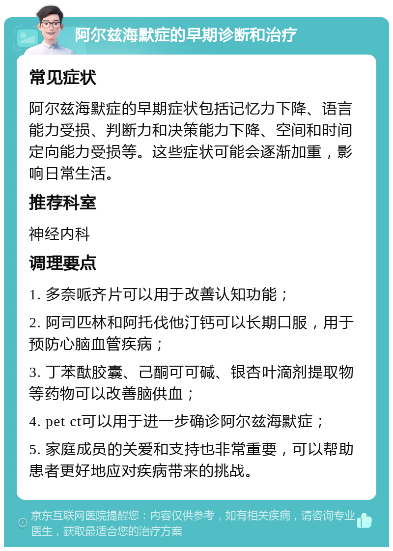 阿尔兹海默症的早期诊断和治疗 常见症状 阿尔兹海默症的早期症状包括记忆力下降、语言能力受损、判断力和决策能力下降、空间和时间定向能力受损等。这些症状可能会逐渐加重，影响日常生活。 推荐科室 神经内科 调理要点 1. 多奈哌齐片可以用于改善认知功能； 2. 阿司匹林和阿托伐他汀钙可以长期口服，用于预防心脑血管疾病； 3. 丁苯酞胶囊、己酮可可碱、银杏叶滴剂提取物等药物可以改善脑供血； 4. pet ct可以用于进一步确诊阿尔兹海默症； 5. 家庭成员的关爱和支持也非常重要，可以帮助患者更好地应对疾病带来的挑战。