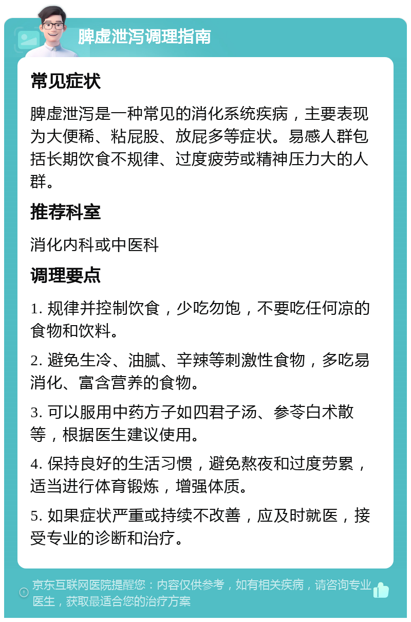 脾虚泄泻调理指南 常见症状 脾虚泄泻是一种常见的消化系统疾病，主要表现为大便稀、粘屁股、放屁多等症状。易感人群包括长期饮食不规律、过度疲劳或精神压力大的人群。 推荐科室 消化内科或中医科 调理要点 1. 规律并控制饮食，少吃勿饱，不要吃任何凉的食物和饮料。 2. 避免生冷、油腻、辛辣等刺激性食物，多吃易消化、富含营养的食物。 3. 可以服用中药方子如四君子汤、参苓白术散等，根据医生建议使用。 4. 保持良好的生活习惯，避免熬夜和过度劳累，适当进行体育锻炼，增强体质。 5. 如果症状严重或持续不改善，应及时就医，接受专业的诊断和治疗。