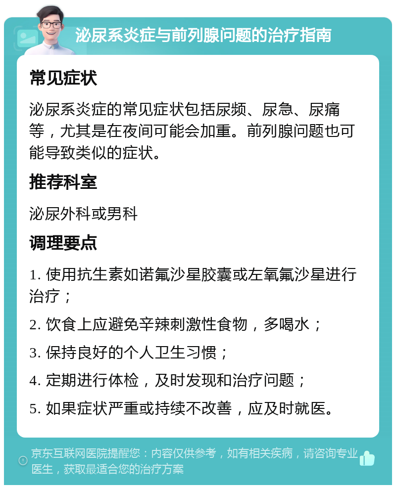 泌尿系炎症与前列腺问题的治疗指南 常见症状 泌尿系炎症的常见症状包括尿频、尿急、尿痛等，尤其是在夜间可能会加重。前列腺问题也可能导致类似的症状。 推荐科室 泌尿外科或男科 调理要点 1. 使用抗生素如诺氟沙星胶囊或左氧氟沙星进行治疗； 2. 饮食上应避免辛辣刺激性食物，多喝水； 3. 保持良好的个人卫生习惯； 4. 定期进行体检，及时发现和治疗问题； 5. 如果症状严重或持续不改善，应及时就医。