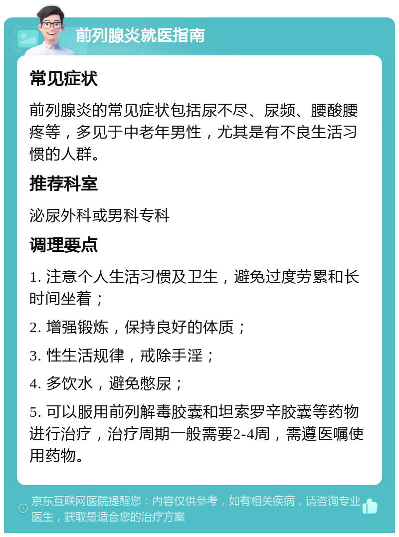 前列腺炎就医指南 常见症状 前列腺炎的常见症状包括尿不尽、尿频、腰酸腰疼等，多见于中老年男性，尤其是有不良生活习惯的人群。 推荐科室 泌尿外科或男科专科 调理要点 1. 注意个人生活习惯及卫生，避免过度劳累和长时间坐着； 2. 增强锻炼，保持良好的体质； 3. 性生活规律，戒除手淫； 4. 多饮水，避免憋尿； 5. 可以服用前列解毒胶囊和坦索罗辛胶囊等药物进行治疗，治疗周期一般需要2-4周，需遵医嘱使用药物。