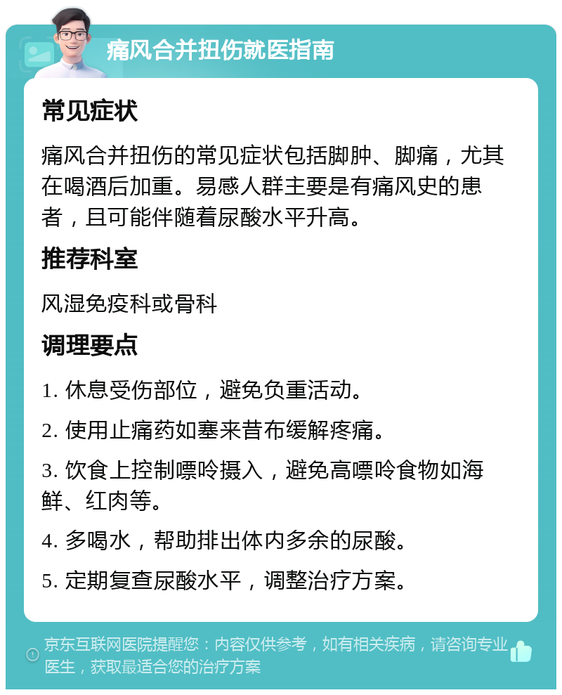 痛风合并扭伤就医指南 常见症状 痛风合并扭伤的常见症状包括脚肿、脚痛，尤其在喝酒后加重。易感人群主要是有痛风史的患者，且可能伴随着尿酸水平升高。 推荐科室 风湿免疫科或骨科 调理要点 1. 休息受伤部位，避免负重活动。 2. 使用止痛药如塞来昔布缓解疼痛。 3. 饮食上控制嘌呤摄入，避免高嘌呤食物如海鲜、红肉等。 4. 多喝水，帮助排出体内多余的尿酸。 5. 定期复查尿酸水平，调整治疗方案。