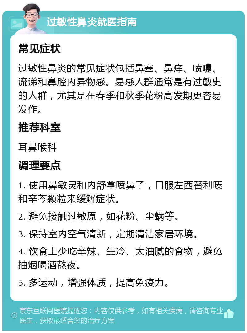 过敏性鼻炎就医指南 常见症状 过敏性鼻炎的常见症状包括鼻塞、鼻痒、喷嚏、流涕和鼻腔内异物感。易感人群通常是有过敏史的人群，尤其是在春季和秋季花粉高发期更容易发作。 推荐科室 耳鼻喉科 调理要点 1. 使用鼻敏灵和内舒拿喷鼻子，口服左西替利嗪和辛芩颗粒来缓解症状。 2. 避免接触过敏原，如花粉、尘螨等。 3. 保持室内空气清新，定期清洁家居环境。 4. 饮食上少吃辛辣、生冷、太油腻的食物，避免抽烟喝酒熬夜。 5. 多运动，增强体质，提高免疫力。