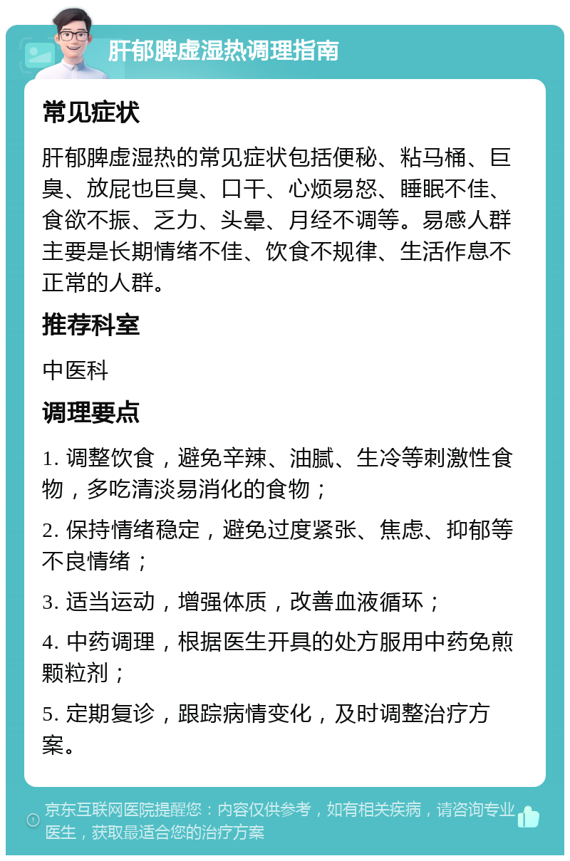 肝郁脾虚湿热调理指南 常见症状 肝郁脾虚湿热的常见症状包括便秘、粘马桶、巨臭、放屁也巨臭、口干、心烦易怒、睡眠不佳、食欲不振、乏力、头晕、月经不调等。易感人群主要是长期情绪不佳、饮食不规律、生活作息不正常的人群。 推荐科室 中医科 调理要点 1. 调整饮食，避免辛辣、油腻、生冷等刺激性食物，多吃清淡易消化的食物； 2. 保持情绪稳定，避免过度紧张、焦虑、抑郁等不良情绪； 3. 适当运动，增强体质，改善血液循环； 4. 中药调理，根据医生开具的处方服用中药免煎颗粒剂； 5. 定期复诊，跟踪病情变化，及时调整治疗方案。