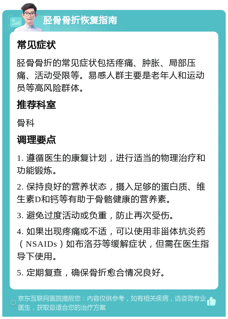 胫骨骨折恢复指南 常见症状 胫骨骨折的常见症状包括疼痛、肿胀、局部压痛、活动受限等。易感人群主要是老年人和运动员等高风险群体。 推荐科室 骨科 调理要点 1. 遵循医生的康复计划，进行适当的物理治疗和功能锻炼。 2. 保持良好的营养状态，摄入足够的蛋白质、维生素D和钙等有助于骨骼健康的营养素。 3. 避免过度活动或负重，防止再次受伤。 4. 如果出现疼痛或不适，可以使用非甾体抗炎药（NSAIDs）如布洛芬等缓解症状，但需在医生指导下使用。 5. 定期复查，确保骨折愈合情况良好。