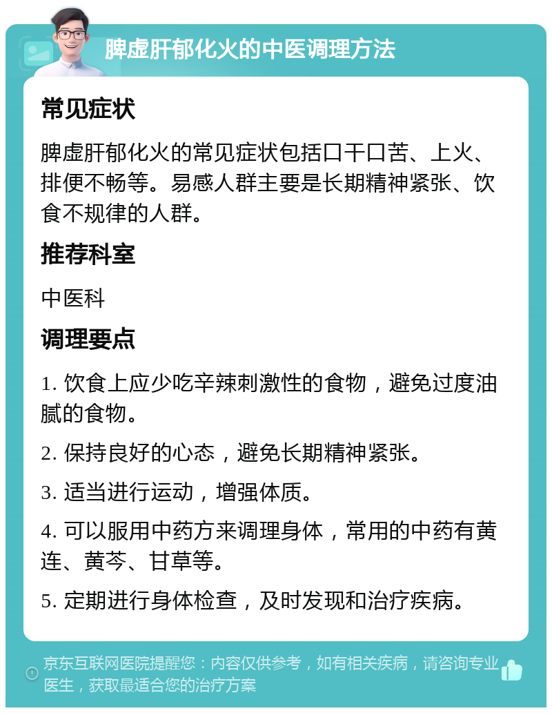 脾虚肝郁化火的中医调理方法 常见症状 脾虚肝郁化火的常见症状包括口干口苦、上火、排便不畅等。易感人群主要是长期精神紧张、饮食不规律的人群。 推荐科室 中医科 调理要点 1. 饮食上应少吃辛辣刺激性的食物，避免过度油腻的食物。 2. 保持良好的心态，避免长期精神紧张。 3. 适当进行运动，增强体质。 4. 可以服用中药方来调理身体，常用的中药有黄连、黄芩、甘草等。 5. 定期进行身体检查，及时发现和治疗疾病。