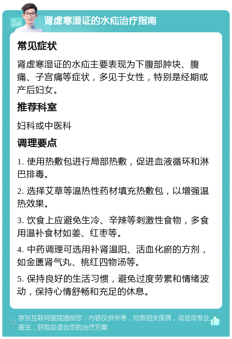 肾虚寒湿证的水疝治疗指南 常见症状 肾虚寒湿证的水疝主要表现为下腹部肿块、腹痛、子宫痛等症状，多见于女性，特别是经期或产后妇女。 推荐科室 妇科或中医科 调理要点 1. 使用热敷包进行局部热敷，促进血液循环和淋巴排毒。 2. 选择艾草等温热性药材填充热敷包，以增强温热效果。 3. 饮食上应避免生冷、辛辣等刺激性食物，多食用温补食材如姜、红枣等。 4. 中药调理可选用补肾温阳、活血化瘀的方剂，如金匮肾气丸、桃红四物汤等。 5. 保持良好的生活习惯，避免过度劳累和情绪波动，保持心情舒畅和充足的休息。