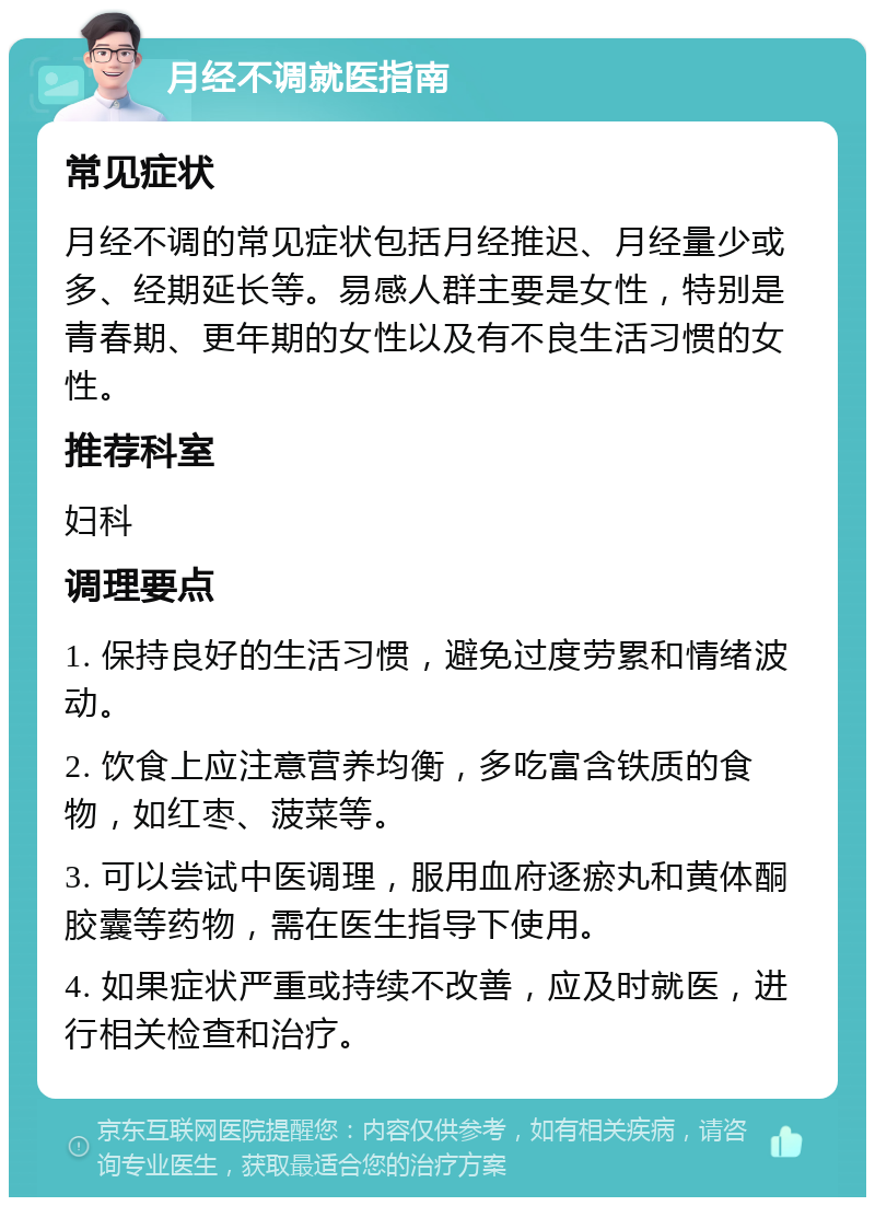 月经不调就医指南 常见症状 月经不调的常见症状包括月经推迟、月经量少或多、经期延长等。易感人群主要是女性，特别是青春期、更年期的女性以及有不良生活习惯的女性。 推荐科室 妇科 调理要点 1. 保持良好的生活习惯，避免过度劳累和情绪波动。 2. 饮食上应注意营养均衡，多吃富含铁质的食物，如红枣、菠菜等。 3. 可以尝试中医调理，服用血府逐瘀丸和黄体酮胶囊等药物，需在医生指导下使用。 4. 如果症状严重或持续不改善，应及时就医，进行相关检查和治疗。