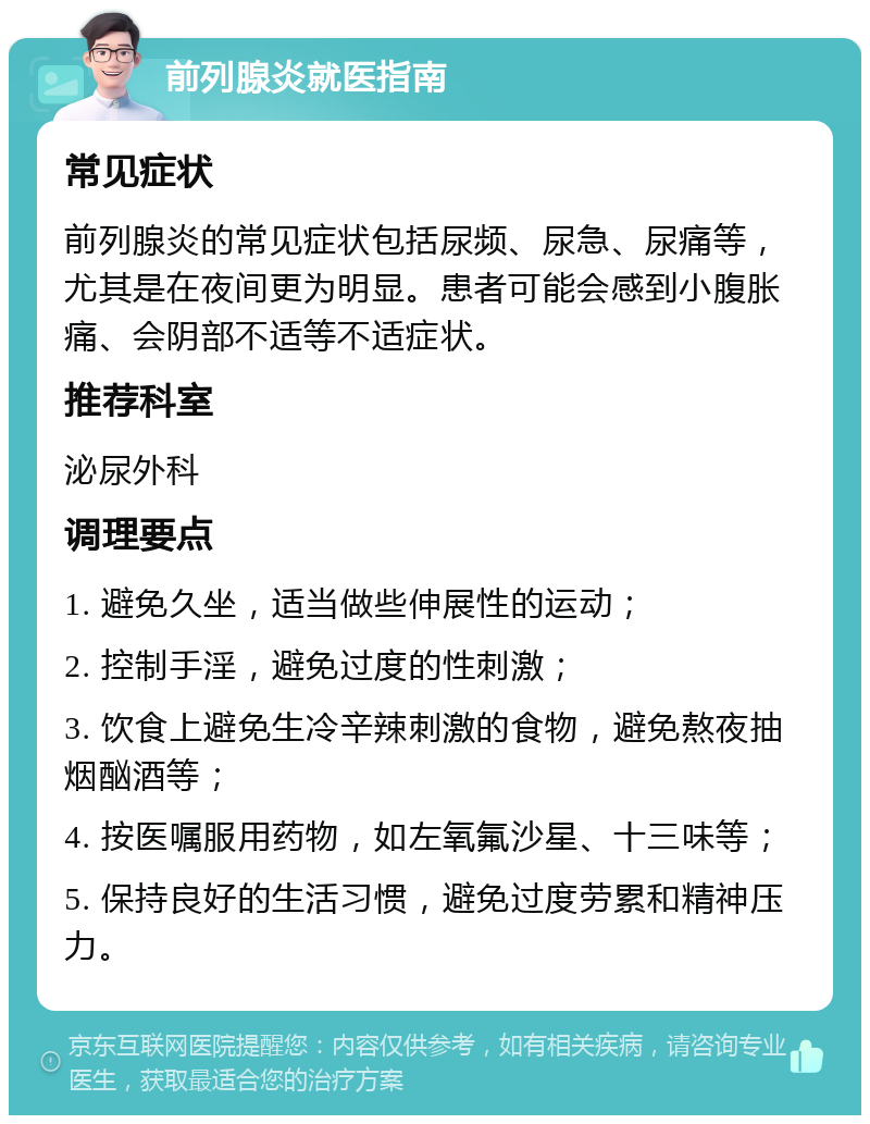 前列腺炎就医指南 常见症状 前列腺炎的常见症状包括尿频、尿急、尿痛等，尤其是在夜间更为明显。患者可能会感到小腹胀痛、会阴部不适等不适症状。 推荐科室 泌尿外科 调理要点 1. 避免久坐，适当做些伸展性的运动； 2. 控制手淫，避免过度的性刺激； 3. 饮食上避免生冷辛辣刺激的食物，避免熬夜抽烟酗酒等； 4. 按医嘱服用药物，如左氧氟沙星、十三味等； 5. 保持良好的生活习惯，避免过度劳累和精神压力。