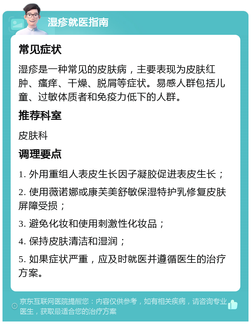 湿疹就医指南 常见症状 湿疹是一种常见的皮肤病，主要表现为皮肤红肿、瘙痒、干燥、脱屑等症状。易感人群包括儿童、过敏体质者和免疫力低下的人群。 推荐科室 皮肤科 调理要点 1. 外用重组人表皮生长因子凝胶促进表皮生长； 2. 使用薇诺娜或康芙美舒敏保湿特护乳修复皮肤屏障受损； 3. 避免化妆和使用刺激性化妆品； 4. 保持皮肤清洁和湿润； 5. 如果症状严重，应及时就医并遵循医生的治疗方案。