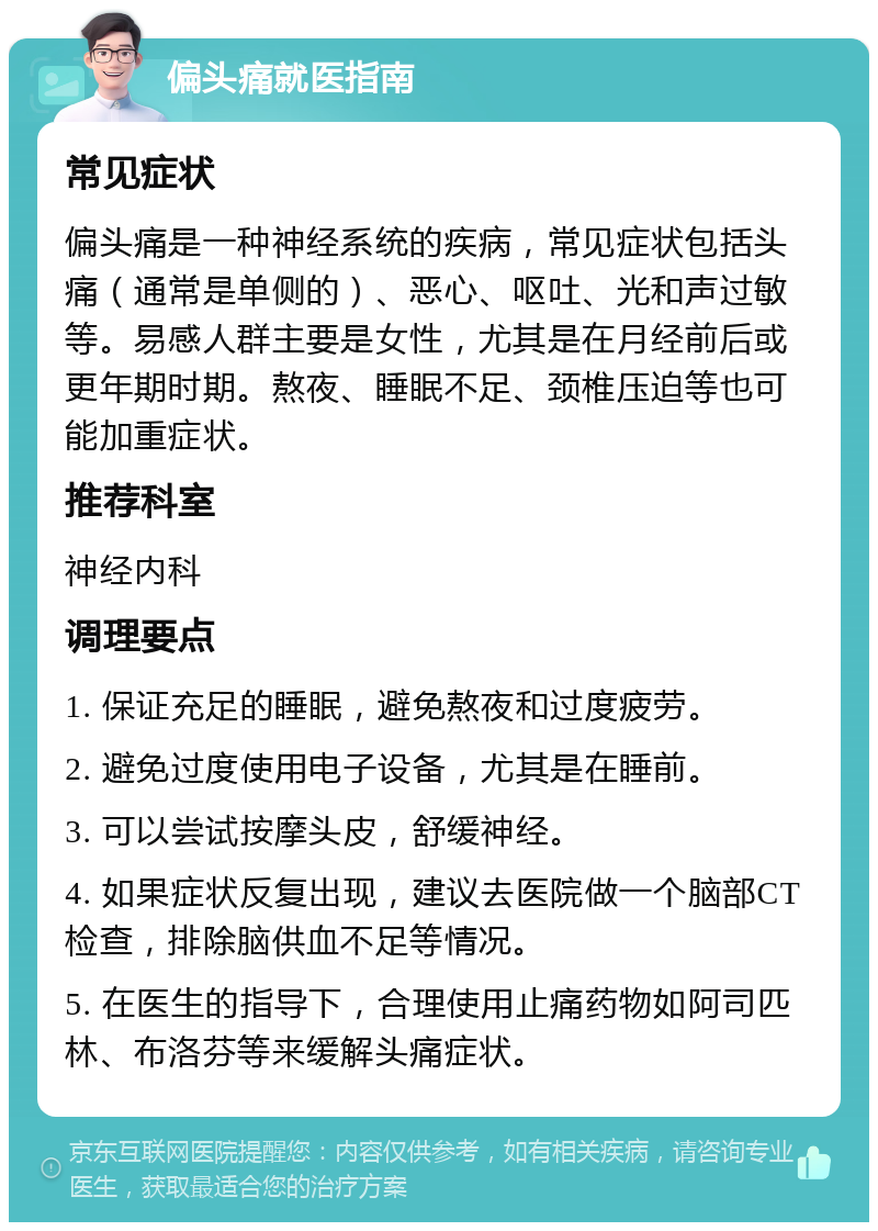 偏头痛就医指南 常见症状 偏头痛是一种神经系统的疾病，常见症状包括头痛（通常是单侧的）、恶心、呕吐、光和声过敏等。易感人群主要是女性，尤其是在月经前后或更年期时期。熬夜、睡眠不足、颈椎压迫等也可能加重症状。 推荐科室 神经内科 调理要点 1. 保证充足的睡眠，避免熬夜和过度疲劳。 2. 避免过度使用电子设备，尤其是在睡前。 3. 可以尝试按摩头皮，舒缓神经。 4. 如果症状反复出现，建议去医院做一个脑部CT检查，排除脑供血不足等情况。 5. 在医生的指导下，合理使用止痛药物如阿司匹林、布洛芬等来缓解头痛症状。