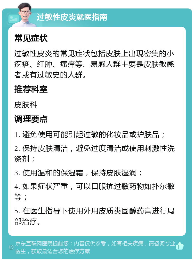 过敏性皮炎就医指南 常见症状 过敏性皮炎的常见症状包括皮肤上出现密集的小疙瘩、红肿、瘙痒等。易感人群主要是皮肤敏感者或有过敏史的人群。 推荐科室 皮肤科 调理要点 1. 避免使用可能引起过敏的化妆品或护肤品； 2. 保持皮肤清洁，避免过度清洁或使用刺激性洗涤剂； 3. 使用温和的保湿霜，保持皮肤湿润； 4. 如果症状严重，可以口服抗过敏药物如扑尔敏等； 5. 在医生指导下使用外用皮质类固醇药膏进行局部治疗。