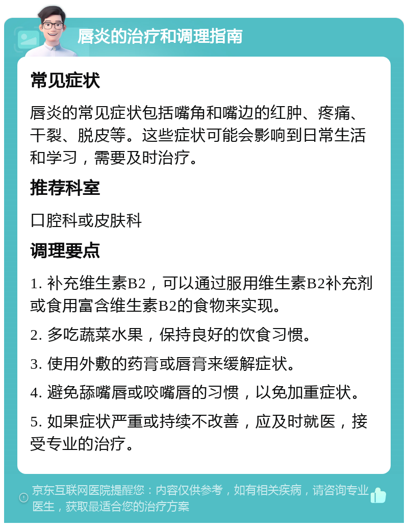 唇炎的治疗和调理指南 常见症状 唇炎的常见症状包括嘴角和嘴边的红肿、疼痛、干裂、脱皮等。这些症状可能会影响到日常生活和学习，需要及时治疗。 推荐科室 口腔科或皮肤科 调理要点 1. 补充维生素B2，可以通过服用维生素B2补充剂或食用富含维生素B2的食物来实现。 2. 多吃蔬菜水果，保持良好的饮食习惯。 3. 使用外敷的药膏或唇膏来缓解症状。 4. 避免舔嘴唇或咬嘴唇的习惯，以免加重症状。 5. 如果症状严重或持续不改善，应及时就医，接受专业的治疗。