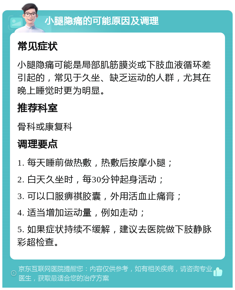 小腿隐痛的可能原因及调理 常见症状 小腿隐痛可能是局部肌筋膜炎或下肢血液循环差引起的，常见于久坐、缺乏运动的人群，尤其在晚上睡觉时更为明显。 推荐科室 骨科或康复科 调理要点 1. 每天睡前做热敷，热敷后按摩小腿； 2. 白天久坐时，每30分钟起身活动； 3. 可以口服痹祺胶囊，外用活血止痛膏； 4. 适当增加运动量，例如走动； 5. 如果症状持续不缓解，建议去医院做下肢静脉彩超检查。