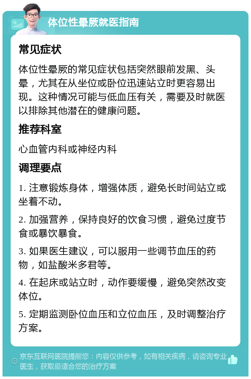 体位性晕厥就医指南 常见症状 体位性晕厥的常见症状包括突然眼前发黑、头晕，尤其在从坐位或卧位迅速站立时更容易出现。这种情况可能与低血压有关，需要及时就医以排除其他潜在的健康问题。 推荐科室 心血管内科或神经内科 调理要点 1. 注意锻炼身体，增强体质，避免长时间站立或坐着不动。 2. 加强营养，保持良好的饮食习惯，避免过度节食或暴饮暴食。 3. 如果医生建议，可以服用一些调节血压的药物，如盐酸米多君等。 4. 在起床或站立时，动作要缓慢，避免突然改变体位。 5. 定期监测卧位血压和立位血压，及时调整治疗方案。