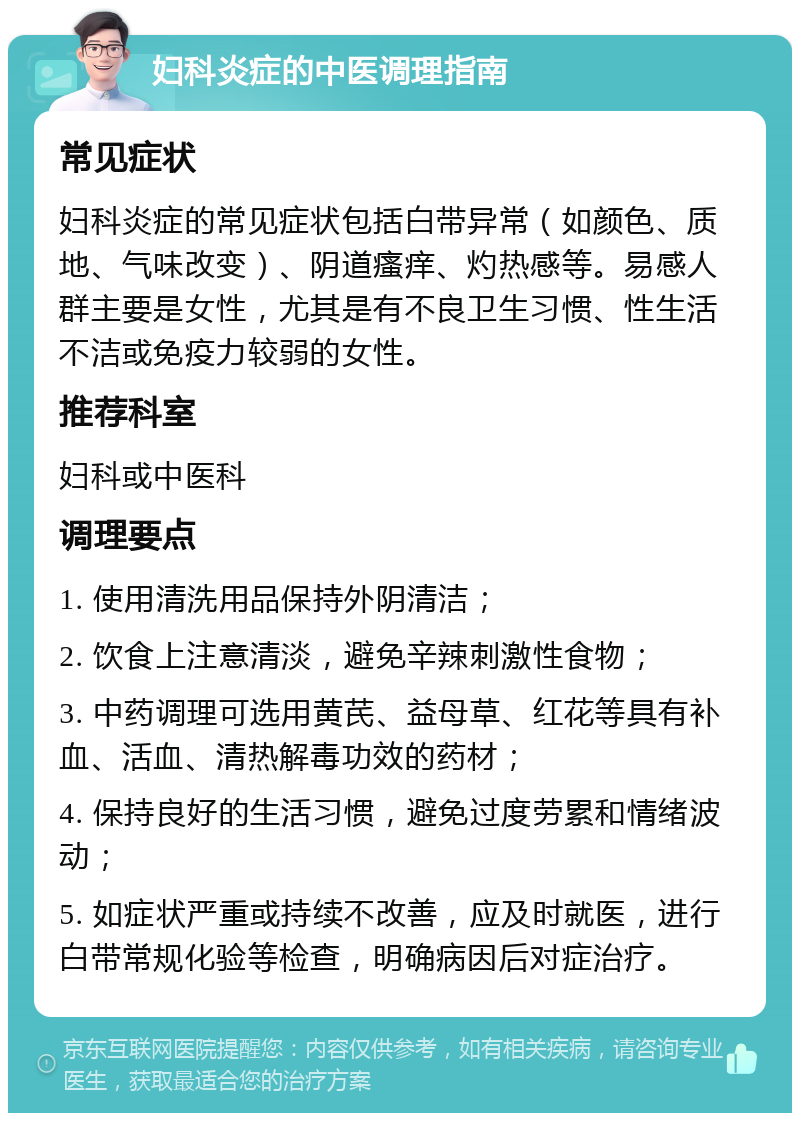 妇科炎症的中医调理指南 常见症状 妇科炎症的常见症状包括白带异常（如颜色、质地、气味改变）、阴道瘙痒、灼热感等。易感人群主要是女性，尤其是有不良卫生习惯、性生活不洁或免疫力较弱的女性。 推荐科室 妇科或中医科 调理要点 1. 使用清洗用品保持外阴清洁； 2. 饮食上注意清淡，避免辛辣刺激性食物； 3. 中药调理可选用黄芪、益母草、红花等具有补血、活血、清热解毒功效的药材； 4. 保持良好的生活习惯，避免过度劳累和情绪波动； 5. 如症状严重或持续不改善，应及时就医，进行白带常规化验等检查，明确病因后对症治疗。