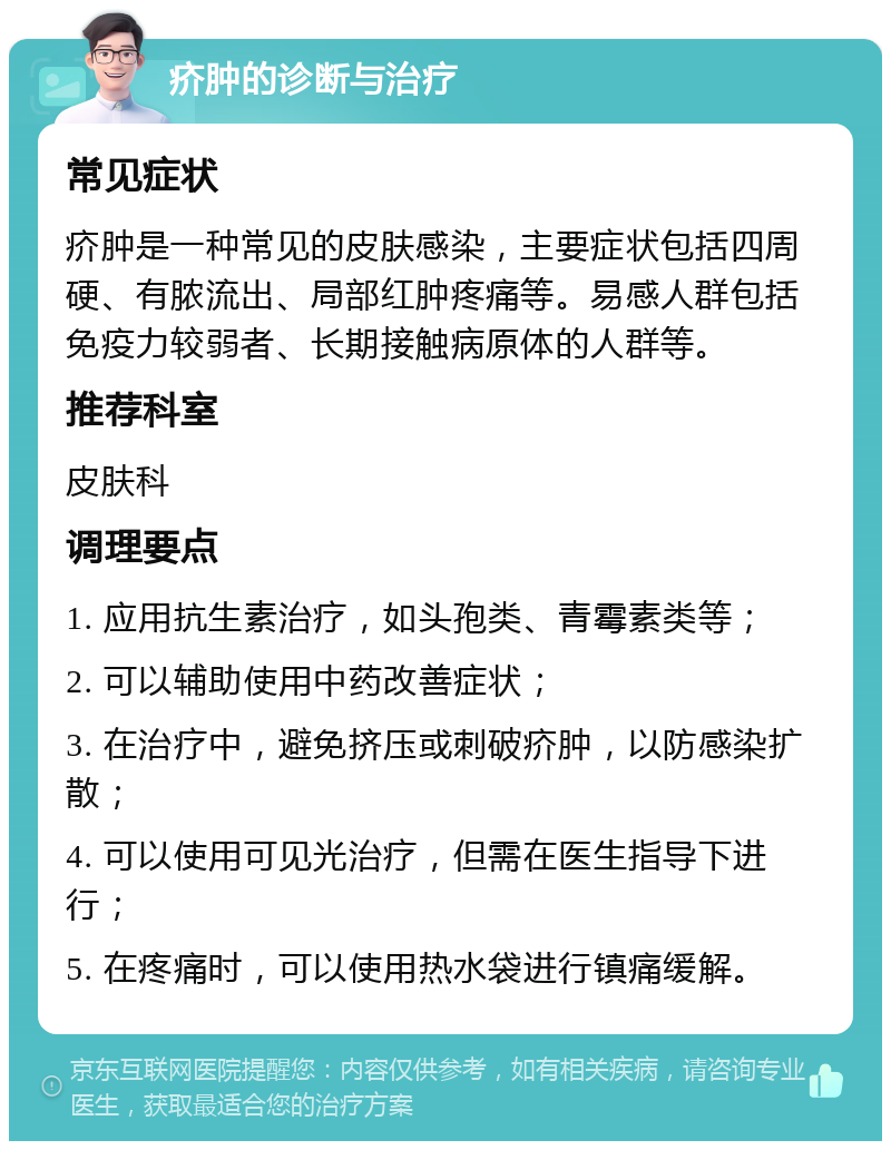 疥肿的诊断与治疗 常见症状 疥肿是一种常见的皮肤感染，主要症状包括四周硬、有脓流出、局部红肿疼痛等。易感人群包括免疫力较弱者、长期接触病原体的人群等。 推荐科室 皮肤科 调理要点 1. 应用抗生素治疗，如头孢类、青霉素类等； 2. 可以辅助使用中药改善症状； 3. 在治疗中，避免挤压或刺破疥肿，以防感染扩散； 4. 可以使用可见光治疗，但需在医生指导下进行； 5. 在疼痛时，可以使用热水袋进行镇痛缓解。