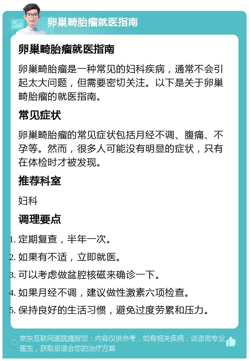 卵巢畸胎瘤就医指南 卵巢畸胎瘤就医指南 卵巢畸胎瘤是一种常见的妇科疾病，通常不会引起太大问题，但需要密切关注。以下是关于卵巢畸胎瘤的就医指南。 常见症状 卵巢畸胎瘤的常见症状包括月经不调、腹痛、不孕等。然而，很多人可能没有明显的症状，只有在体检时才被发现。 推荐科室 妇科 调理要点 定期复查，半年一次。 如果有不适，立即就医。 可以考虑做盆腔核磁来确诊一下。 如果月经不调，建议做性激素六项检查。 保持良好的生活习惯，避免过度劳累和压力。