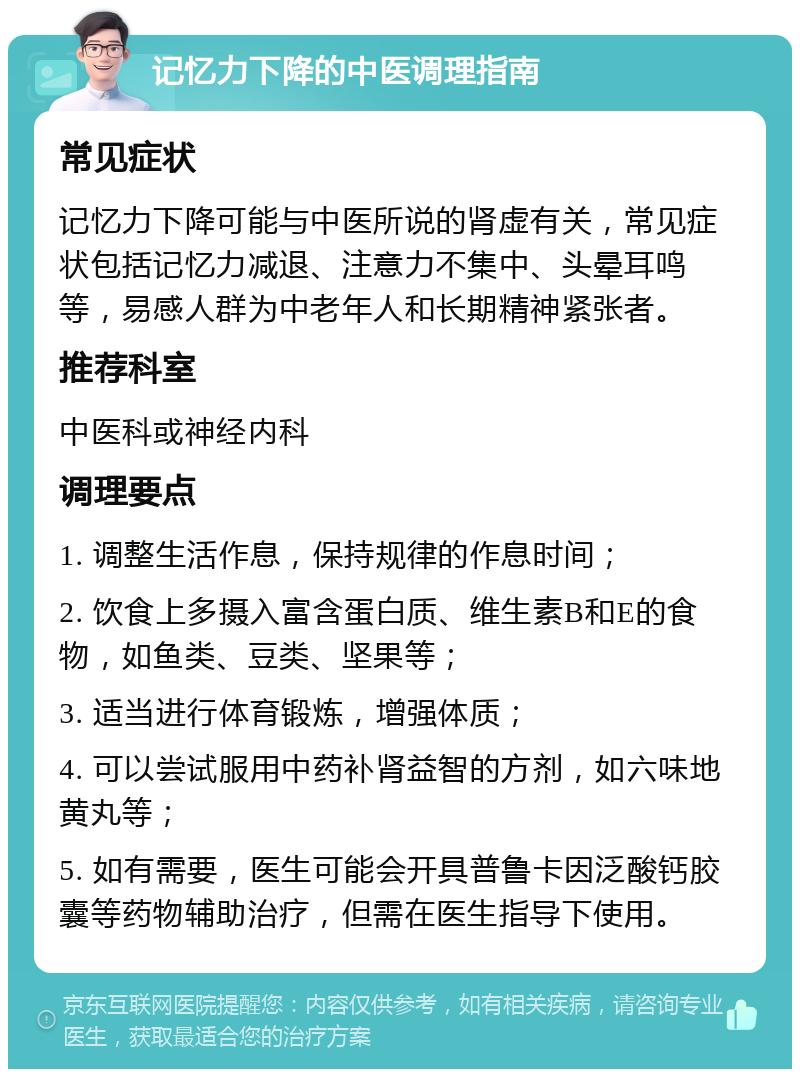 记忆力下降的中医调理指南 常见症状 记忆力下降可能与中医所说的肾虚有关，常见症状包括记忆力减退、注意力不集中、头晕耳鸣等，易感人群为中老年人和长期精神紧张者。 推荐科室 中医科或神经内科 调理要点 1. 调整生活作息，保持规律的作息时间； 2. 饮食上多摄入富含蛋白质、维生素B和E的食物，如鱼类、豆类、坚果等； 3. 适当进行体育锻炼，增强体质； 4. 可以尝试服用中药补肾益智的方剂，如六味地黄丸等； 5. 如有需要，医生可能会开具普鲁卡因泛酸钙胶囊等药物辅助治疗，但需在医生指导下使用。