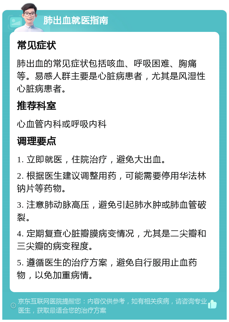 肺出血就医指南 常见症状 肺出血的常见症状包括咳血、呼吸困难、胸痛等。易感人群主要是心脏病患者，尤其是风湿性心脏病患者。 推荐科室 心血管内科或呼吸内科 调理要点 1. 立即就医，住院治疗，避免大出血。 2. 根据医生建议调整用药，可能需要停用华法林钠片等药物。 3. 注意肺动脉高压，避免引起肺水肿或肺血管破裂。 4. 定期复查心脏瓣膜病变情况，尤其是二尖瓣和三尖瓣的病变程度。 5. 遵循医生的治疗方案，避免自行服用止血药物，以免加重病情。