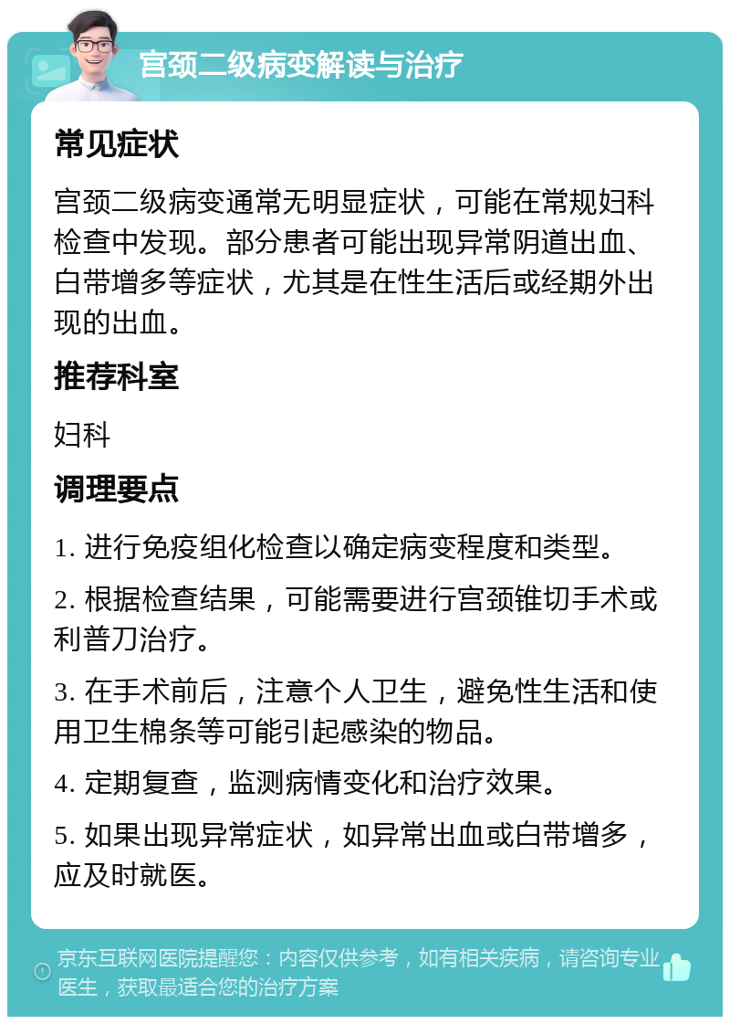 宫颈二级病变解读与治疗 常见症状 宫颈二级病变通常无明显症状，可能在常规妇科检查中发现。部分患者可能出现异常阴道出血、白带增多等症状，尤其是在性生活后或经期外出现的出血。 推荐科室 妇科 调理要点 1. 进行免疫组化检查以确定病变程度和类型。 2. 根据检查结果，可能需要进行宫颈锥切手术或利普刀治疗。 3. 在手术前后，注意个人卫生，避免性生活和使用卫生棉条等可能引起感染的物品。 4. 定期复查，监测病情变化和治疗效果。 5. 如果出现异常症状，如异常出血或白带增多，应及时就医。