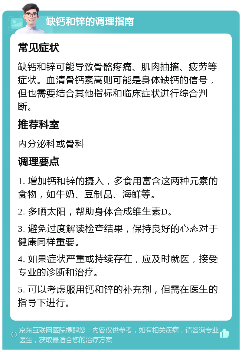 缺钙和锌的调理指南 常见症状 缺钙和锌可能导致骨骼疼痛、肌肉抽搐、疲劳等症状。血清骨钙素高则可能是身体缺钙的信号，但也需要结合其他指标和临床症状进行综合判断。 推荐科室 内分泌科或骨科 调理要点 1. 增加钙和锌的摄入，多食用富含这两种元素的食物，如牛奶、豆制品、海鲜等。 2. 多晒太阳，帮助身体合成维生素D。 3. 避免过度解读检查结果，保持良好的心态对于健康同样重要。 4. 如果症状严重或持续存在，应及时就医，接受专业的诊断和治疗。 5. 可以考虑服用钙和锌的补充剂，但需在医生的指导下进行。