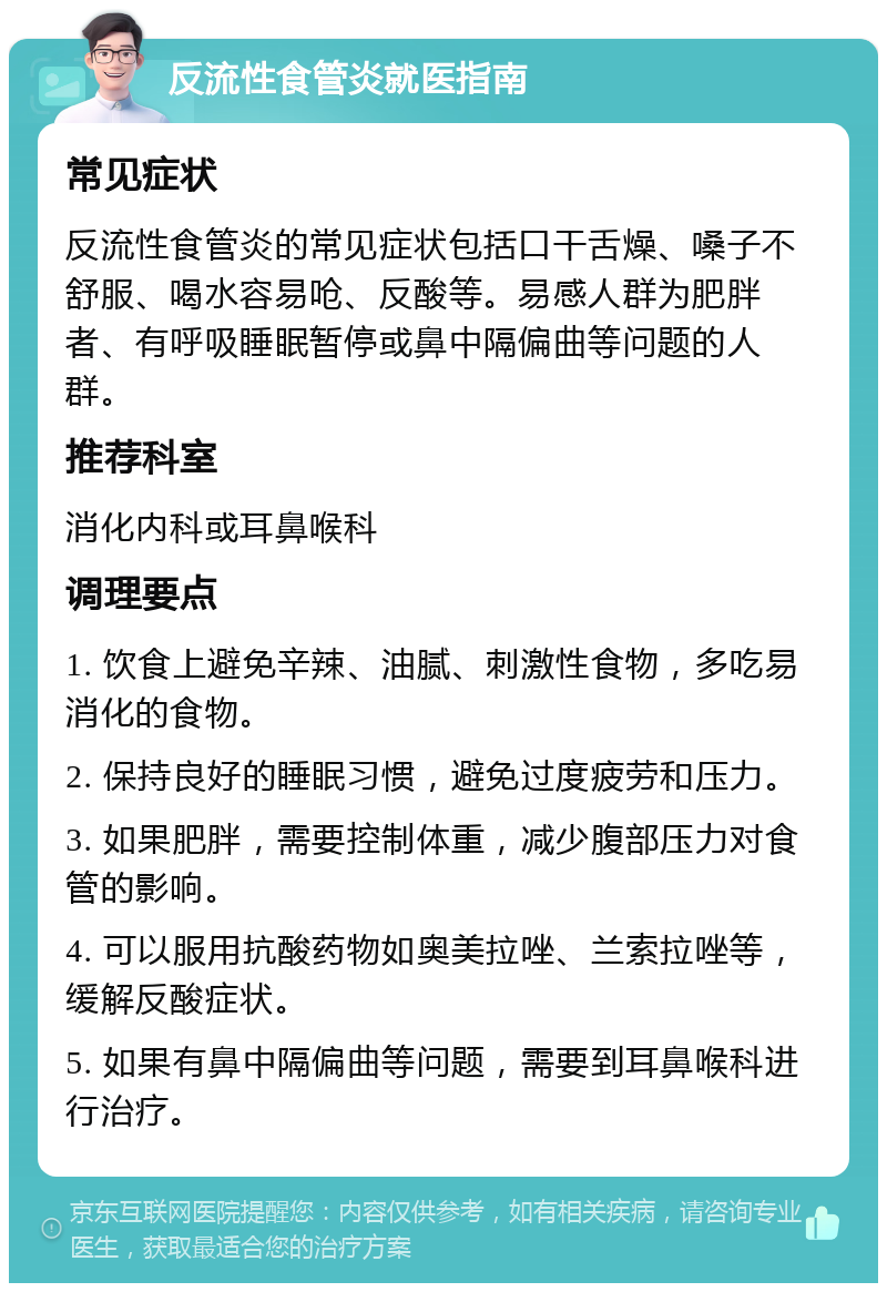 反流性食管炎就医指南 常见症状 反流性食管炎的常见症状包括口干舌燥、嗓子不舒服、喝水容易呛、反酸等。易感人群为肥胖者、有呼吸睡眠暂停或鼻中隔偏曲等问题的人群。 推荐科室 消化内科或耳鼻喉科 调理要点 1. 饮食上避免辛辣、油腻、刺激性食物，多吃易消化的食物。 2. 保持良好的睡眠习惯，避免过度疲劳和压力。 3. 如果肥胖，需要控制体重，减少腹部压力对食管的影响。 4. 可以服用抗酸药物如奥美拉唑、兰索拉唑等，缓解反酸症状。 5. 如果有鼻中隔偏曲等问题，需要到耳鼻喉科进行治疗。