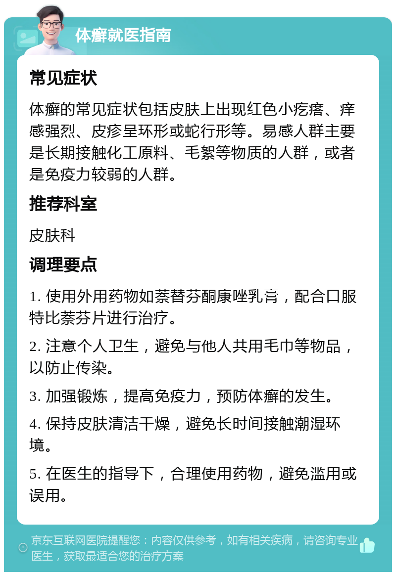 体癣就医指南 常见症状 体癣的常见症状包括皮肤上出现红色小疙瘩、痒感强烈、皮疹呈环形或蛇行形等。易感人群主要是长期接触化工原料、毛絮等物质的人群，或者是免疫力较弱的人群。 推荐科室 皮肤科 调理要点 1. 使用外用药物如萘替芬酮康唑乳膏，配合口服特比萘芬片进行治疗。 2. 注意个人卫生，避免与他人共用毛巾等物品，以防止传染。 3. 加强锻炼，提高免疫力，预防体癣的发生。 4. 保持皮肤清洁干燥，避免长时间接触潮湿环境。 5. 在医生的指导下，合理使用药物，避免滥用或误用。