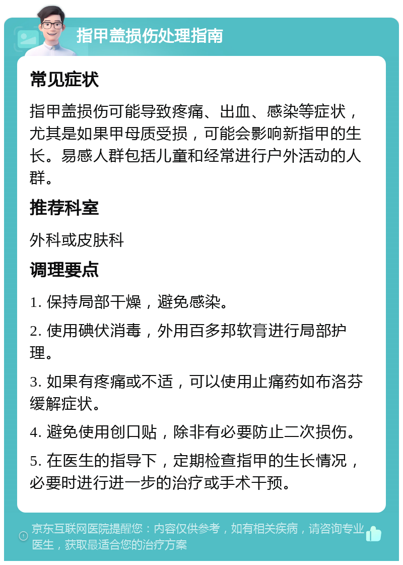 指甲盖损伤处理指南 常见症状 指甲盖损伤可能导致疼痛、出血、感染等症状，尤其是如果甲母质受损，可能会影响新指甲的生长。易感人群包括儿童和经常进行户外活动的人群。 推荐科室 外科或皮肤科 调理要点 1. 保持局部干燥，避免感染。 2. 使用碘伏消毒，外用百多邦软膏进行局部护理。 3. 如果有疼痛或不适，可以使用止痛药如布洛芬缓解症状。 4. 避免使用创口贴，除非有必要防止二次损伤。 5. 在医生的指导下，定期检查指甲的生长情况，必要时进行进一步的治疗或手术干预。