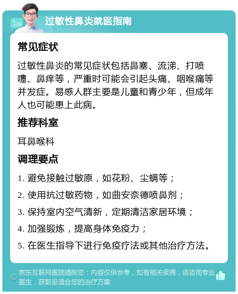 过敏性鼻炎就医指南 常见症状 过敏性鼻炎的常见症状包括鼻塞、流涕、打喷嚏、鼻痒等，严重时可能会引起头痛、咽喉痛等并发症。易感人群主要是儿童和青少年，但成年人也可能患上此病。 推荐科室 耳鼻喉科 调理要点 1. 避免接触过敏原，如花粉、尘螨等； 2. 使用抗过敏药物，如曲安奈德喷鼻剂； 3. 保持室内空气清新，定期清洁家居环境； 4. 加强锻炼，提高身体免疫力； 5. 在医生指导下进行免疫疗法或其他治疗方法。