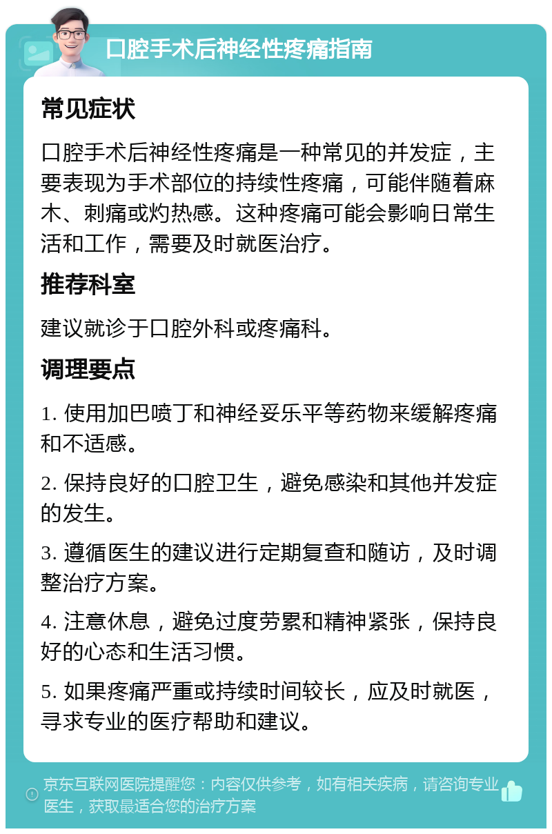 口腔手术后神经性疼痛指南 常见症状 口腔手术后神经性疼痛是一种常见的并发症，主要表现为手术部位的持续性疼痛，可能伴随着麻木、刺痛或灼热感。这种疼痛可能会影响日常生活和工作，需要及时就医治疗。 推荐科室 建议就诊于口腔外科或疼痛科。 调理要点 1. 使用加巴喷丁和神经妥乐平等药物来缓解疼痛和不适感。 2. 保持良好的口腔卫生，避免感染和其他并发症的发生。 3. 遵循医生的建议进行定期复查和随访，及时调整治疗方案。 4. 注意休息，避免过度劳累和精神紧张，保持良好的心态和生活习惯。 5. 如果疼痛严重或持续时间较长，应及时就医，寻求专业的医疗帮助和建议。