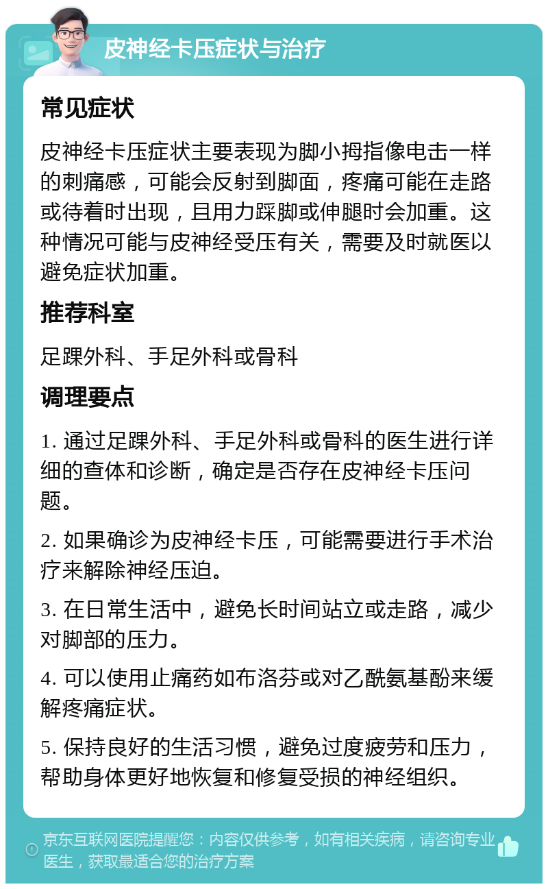 皮神经卡压症状与治疗 常见症状 皮神经卡压症状主要表现为脚小拇指像电击一样的刺痛感，可能会反射到脚面，疼痛可能在走路或待着时出现，且用力踩脚或伸腿时会加重。这种情况可能与皮神经受压有关，需要及时就医以避免症状加重。 推荐科室 足踝外科、手足外科或骨科 调理要点 1. 通过足踝外科、手足外科或骨科的医生进行详细的查体和诊断，确定是否存在皮神经卡压问题。 2. 如果确诊为皮神经卡压，可能需要进行手术治疗来解除神经压迫。 3. 在日常生活中，避免长时间站立或走路，减少对脚部的压力。 4. 可以使用止痛药如布洛芬或对乙酰氨基酚来缓解疼痛症状。 5. 保持良好的生活习惯，避免过度疲劳和压力，帮助身体更好地恢复和修复受损的神经组织。