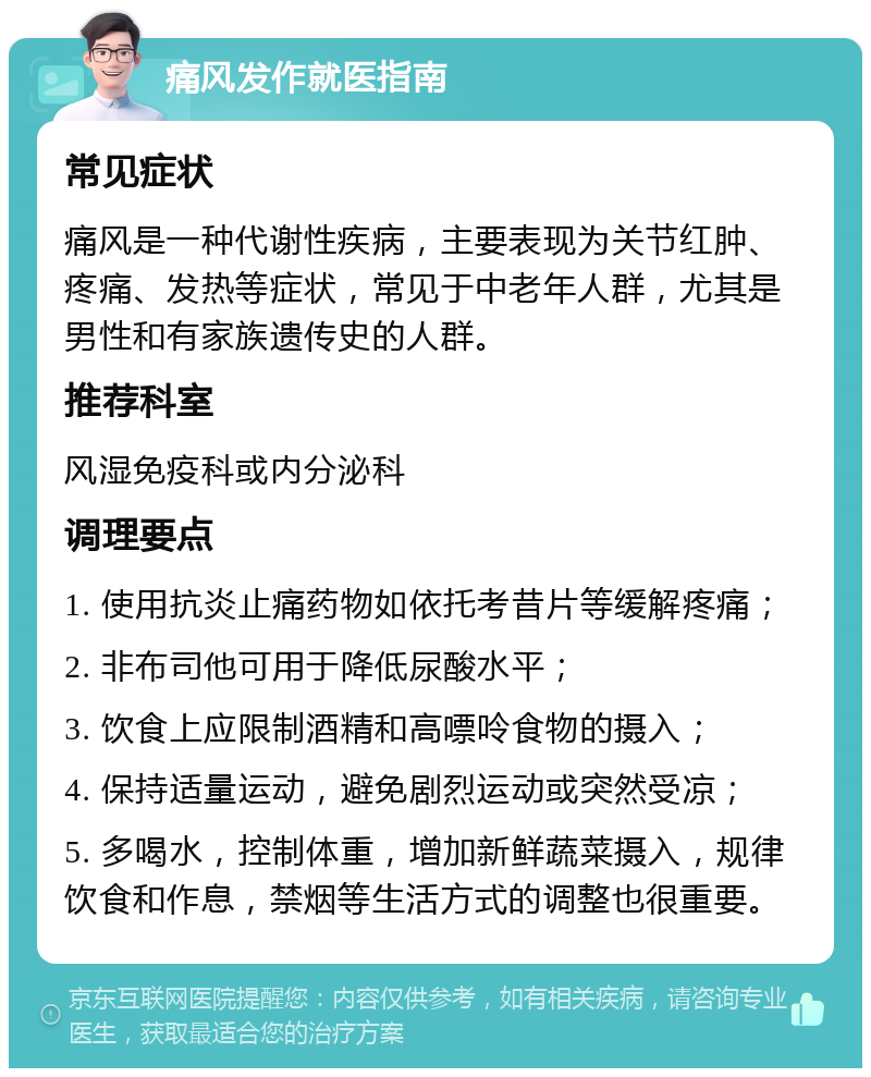 痛风发作就医指南 常见症状 痛风是一种代谢性疾病，主要表现为关节红肿、疼痛、发热等症状，常见于中老年人群，尤其是男性和有家族遗传史的人群。 推荐科室 风湿免疫科或内分泌科 调理要点 1. 使用抗炎止痛药物如依托考昔片等缓解疼痛； 2. 非布司他可用于降低尿酸水平； 3. 饮食上应限制酒精和高嘌呤食物的摄入； 4. 保持适量运动，避免剧烈运动或突然受凉； 5. 多喝水，控制体重，增加新鲜蔬菜摄入，规律饮食和作息，禁烟等生活方式的调整也很重要。