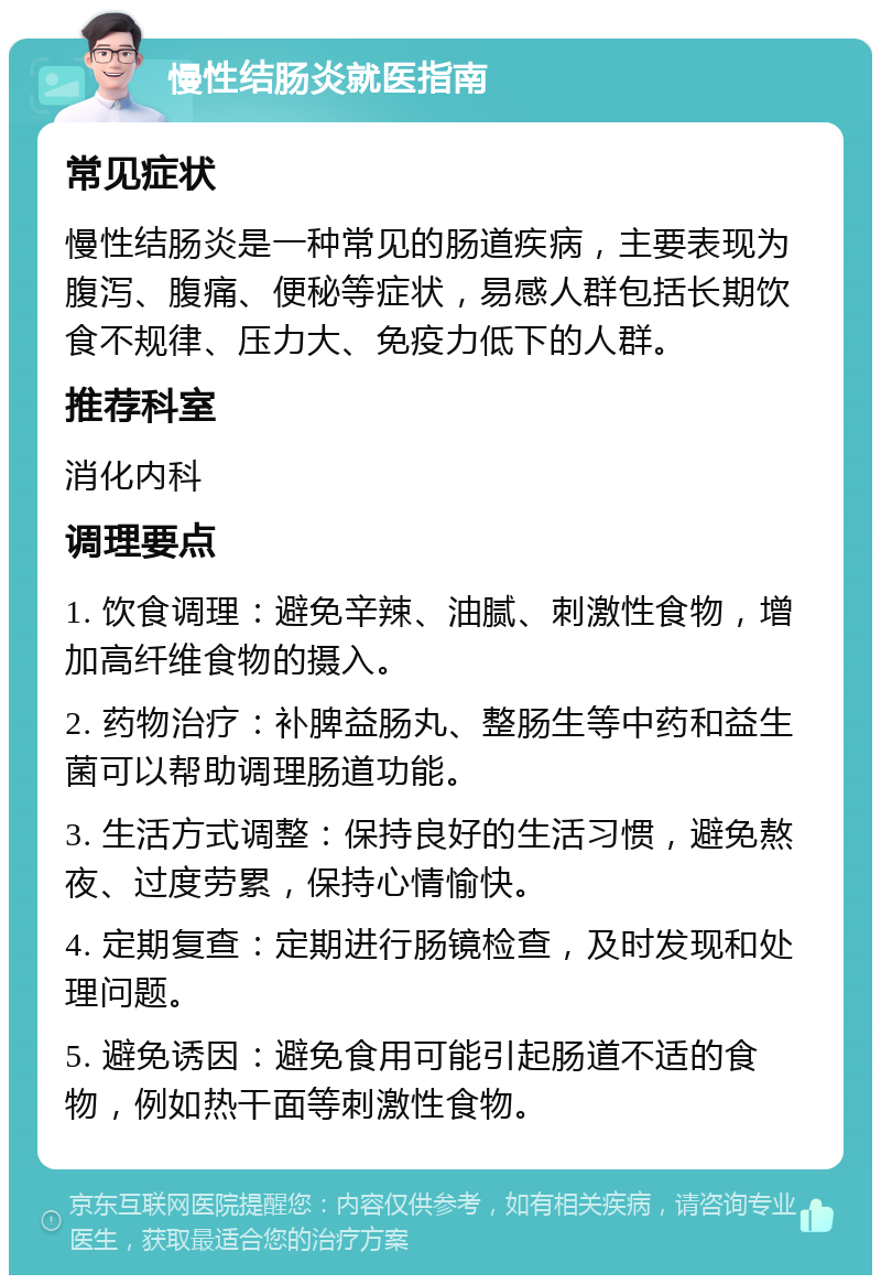 慢性结肠炎就医指南 常见症状 慢性结肠炎是一种常见的肠道疾病，主要表现为腹泻、腹痛、便秘等症状，易感人群包括长期饮食不规律、压力大、免疫力低下的人群。 推荐科室 消化内科 调理要点 1. 饮食调理：避免辛辣、油腻、刺激性食物，增加高纤维食物的摄入。 2. 药物治疗：补脾益肠丸、整肠生等中药和益生菌可以帮助调理肠道功能。 3. 生活方式调整：保持良好的生活习惯，避免熬夜、过度劳累，保持心情愉快。 4. 定期复查：定期进行肠镜检查，及时发现和处理问题。 5. 避免诱因：避免食用可能引起肠道不适的食物，例如热干面等刺激性食物。