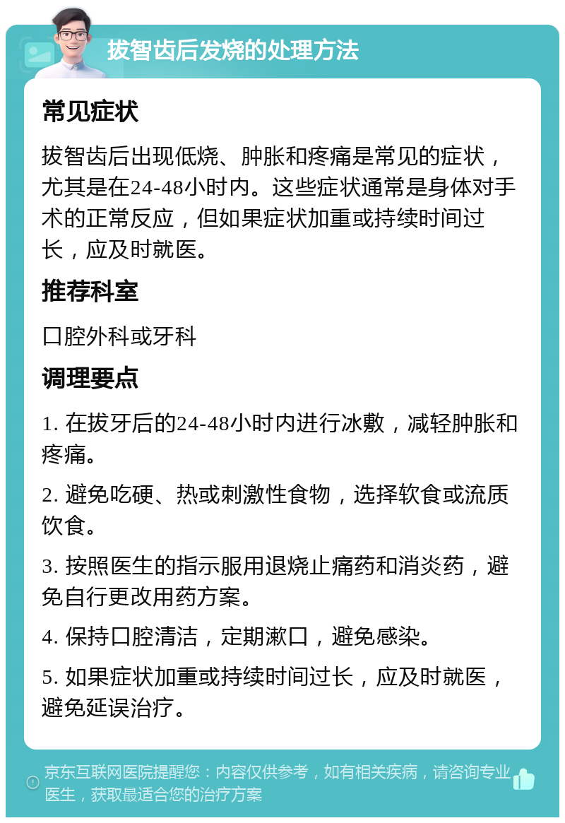 拔智齿后发烧的处理方法 常见症状 拔智齿后出现低烧、肿胀和疼痛是常见的症状，尤其是在24-48小时内。这些症状通常是身体对手术的正常反应，但如果症状加重或持续时间过长，应及时就医。 推荐科室 口腔外科或牙科 调理要点 1. 在拔牙后的24-48小时内进行冰敷，减轻肿胀和疼痛。 2. 避免吃硬、热或刺激性食物，选择软食或流质饮食。 3. 按照医生的指示服用退烧止痛药和消炎药，避免自行更改用药方案。 4. 保持口腔清洁，定期漱口，避免感染。 5. 如果症状加重或持续时间过长，应及时就医，避免延误治疗。