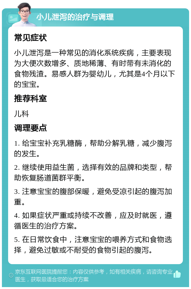 小儿泄泻的治疗与调理 常见症状 小儿泄泻是一种常见的消化系统疾病，主要表现为大便次数增多、质地稀薄、有时带有未消化的食物残渣。易感人群为婴幼儿，尤其是4个月以下的宝宝。 推荐科室 儿科 调理要点 1. 给宝宝补充乳糖酶，帮助分解乳糖，减少腹泻的发生。 2. 继续使用益生菌，选择有效的品牌和类型，帮助恢复肠道菌群平衡。 3. 注意宝宝的腹部保暖，避免受凉引起的腹泻加重。 4. 如果症状严重或持续不改善，应及时就医，遵循医生的治疗方案。 5. 在日常饮食中，注意宝宝的喂养方式和食物选择，避免过敏或不耐受的食物引起的腹泻。